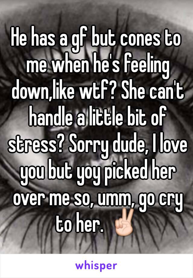 He has a gf but cones to me when he's feeling down,like wtf? She can't handle a little bit of stress? Sorry dude, I love you but yoy picked her over me so, umm, go cry to her. ✌