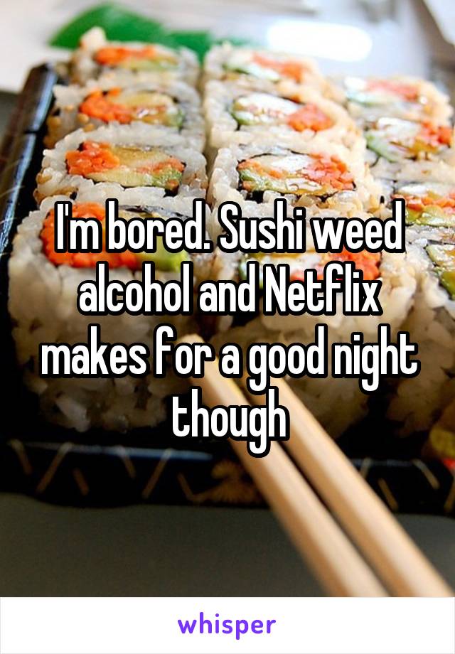 I'm bored. Sushi weed alcohol and Netflix makes for a good night though