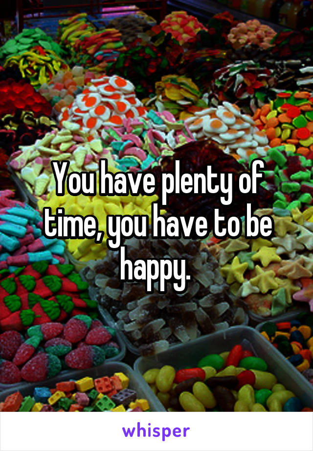 You have plenty of time, you have to be happy. 