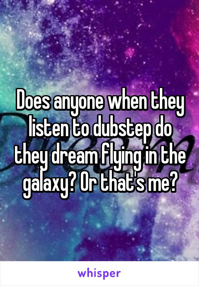 Does anyone when they listen to dubstep do they dream flying in the galaxy? Or that's me?