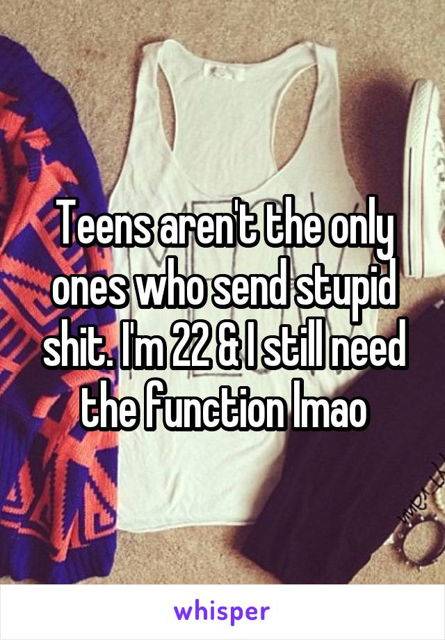 Teens aren't the only ones who send stupid shit. I'm 22 & I still need the function lmao