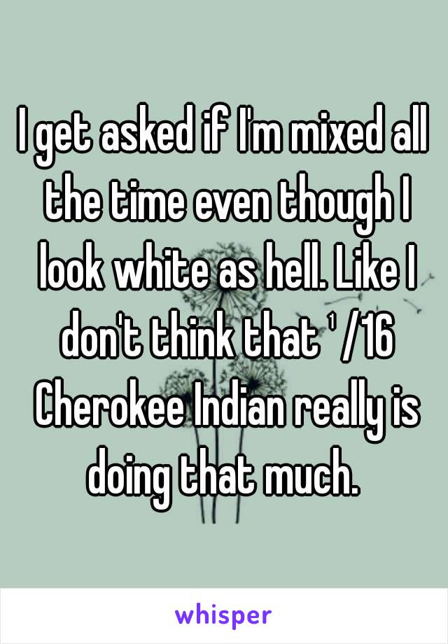 I get asked if I'm mixed all the time even though I look white as hell. Like I don't think that ¹/16 Cherokee Indian really is doing that much. 