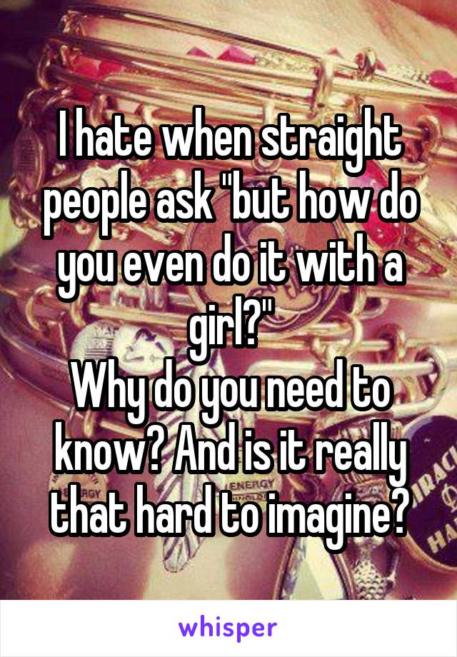 I hate when straight people ask "but how do you even do it with a girl?"
Why do you need to know? And is it really that hard to imagine?