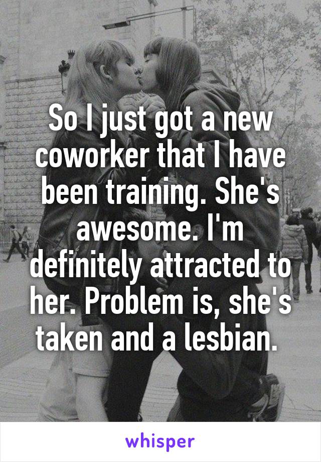 So I just got a new coworker that I have been training. She's awesome. I'm definitely attracted to her. Problem is, she's taken and a lesbian. 