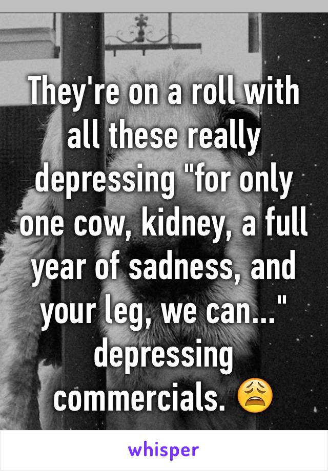 They're on a roll with all these really depressing "for only one cow, kidney, a full year of sadness, and your leg, we can..." depressing commercials. 😩