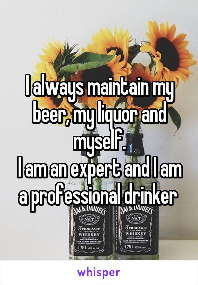 I always maintain my beer, my liquor and myself.
I am an expert and I am a professional drinker 
