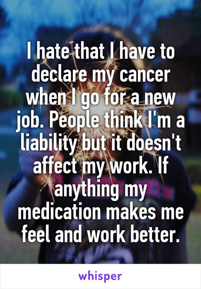 I hate that I have to declare my cancer when I go for a new job. People think I'm a liability but it doesn't affect my work. If anything my medication makes me feel and work better.