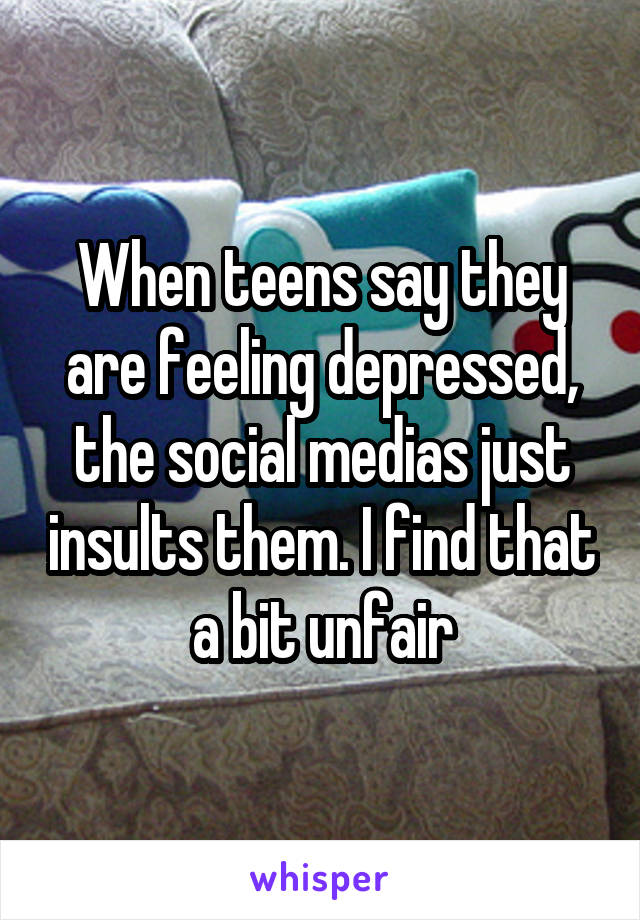 When teens say they are feeling depressed, the social medias just insults them. I find that a bit unfair