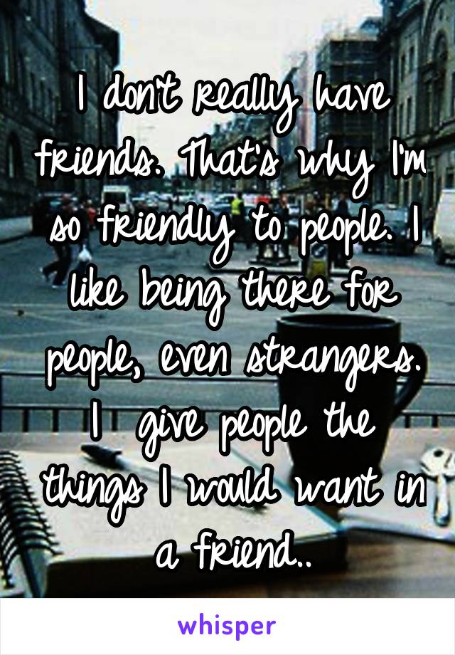 I don't really have friends. That's why I'm so friendly to people. I like being there for people, even strangers. I  give people the things I would want in a friend..