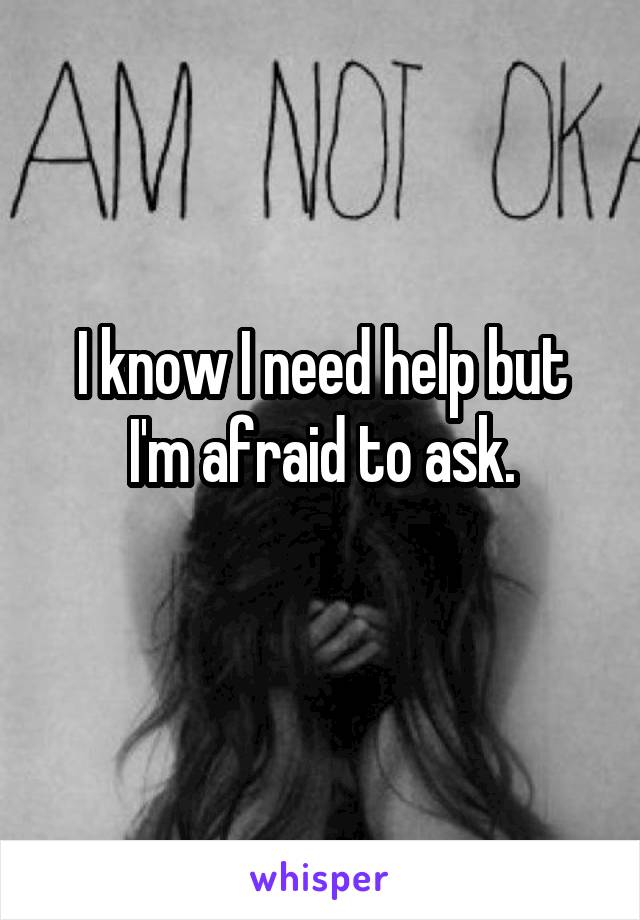 I know I need help but I'm afraid to ask.
