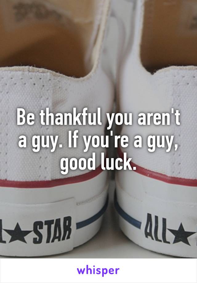 Be thankful you aren't a guy. If you're a guy, good luck.