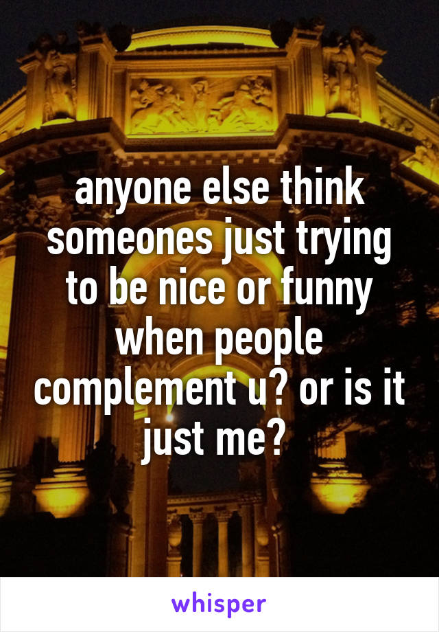 anyone else think someones just trying to be nice or funny when people complement u? or is it just me? 