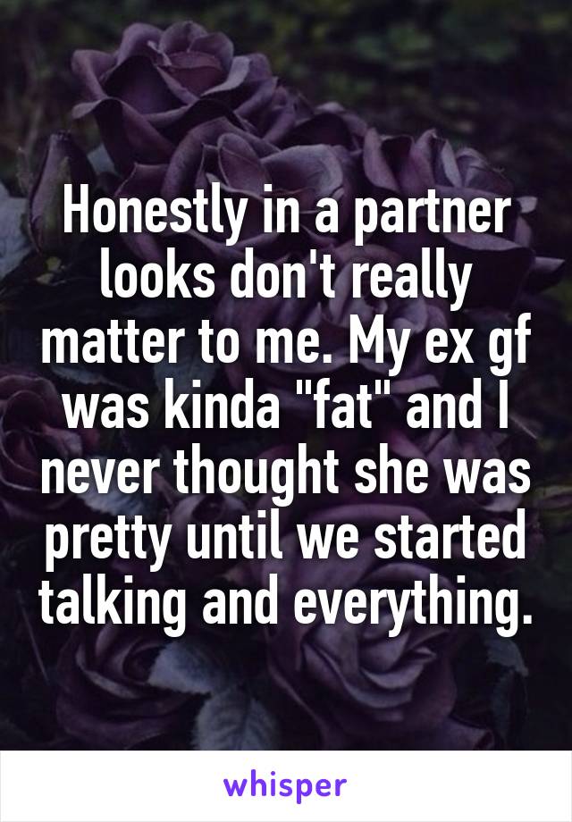 Honestly in a partner looks don't really matter to me. My ex gf was kinda "fat" and I never thought she was pretty until we started talking and everything.