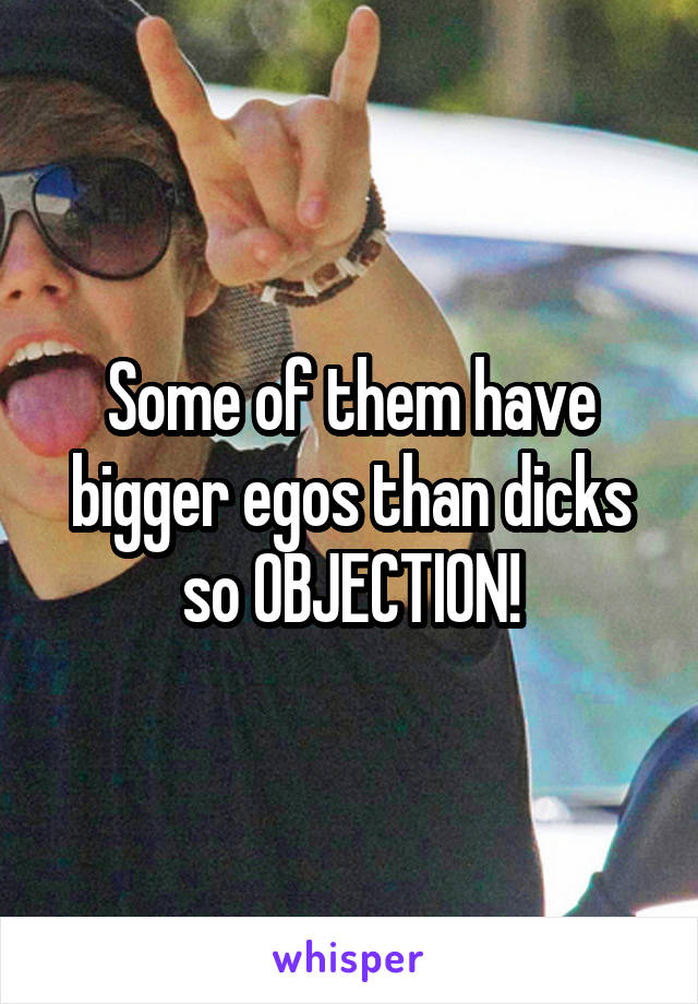 Some of them have bigger egos than dicks so OBJECTION!