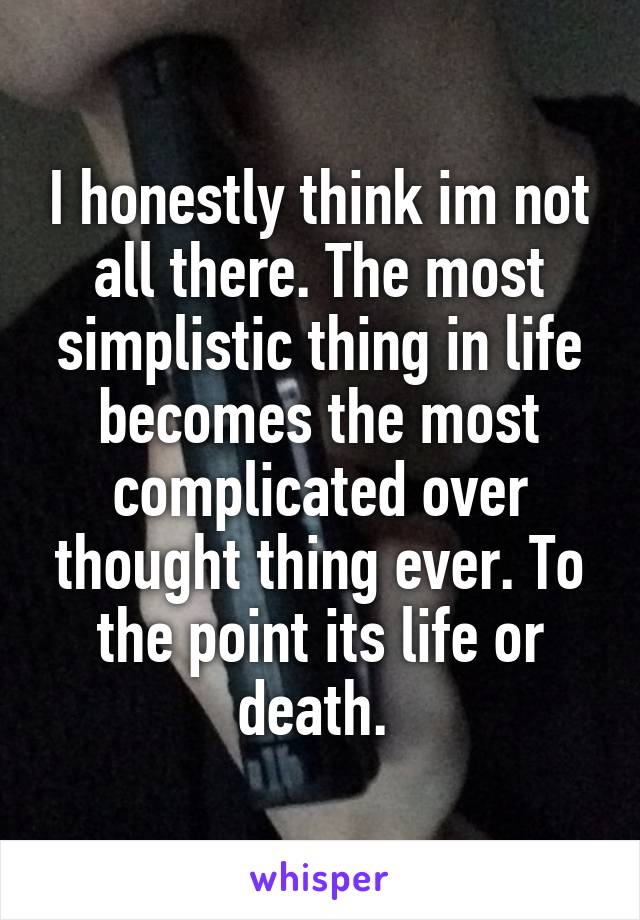 I honestly think im not all there. The most simplistic thing in life becomes the most complicated over thought thing ever. To the point its life or death. 