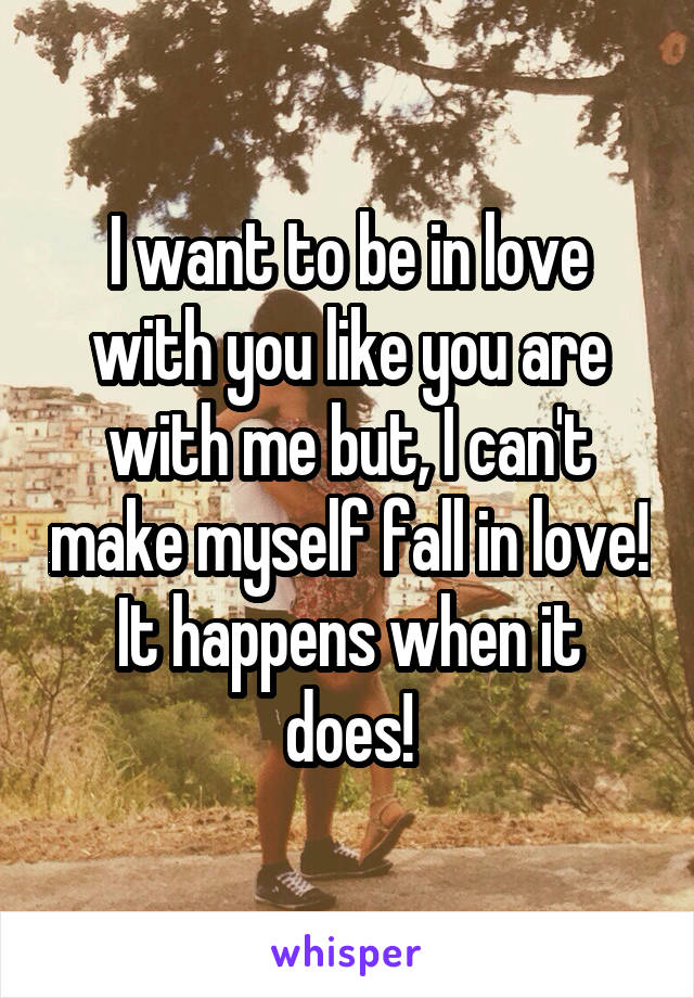 I want to be in love with you like you are with me but, I can't make myself fall in love!
It happens when it does!