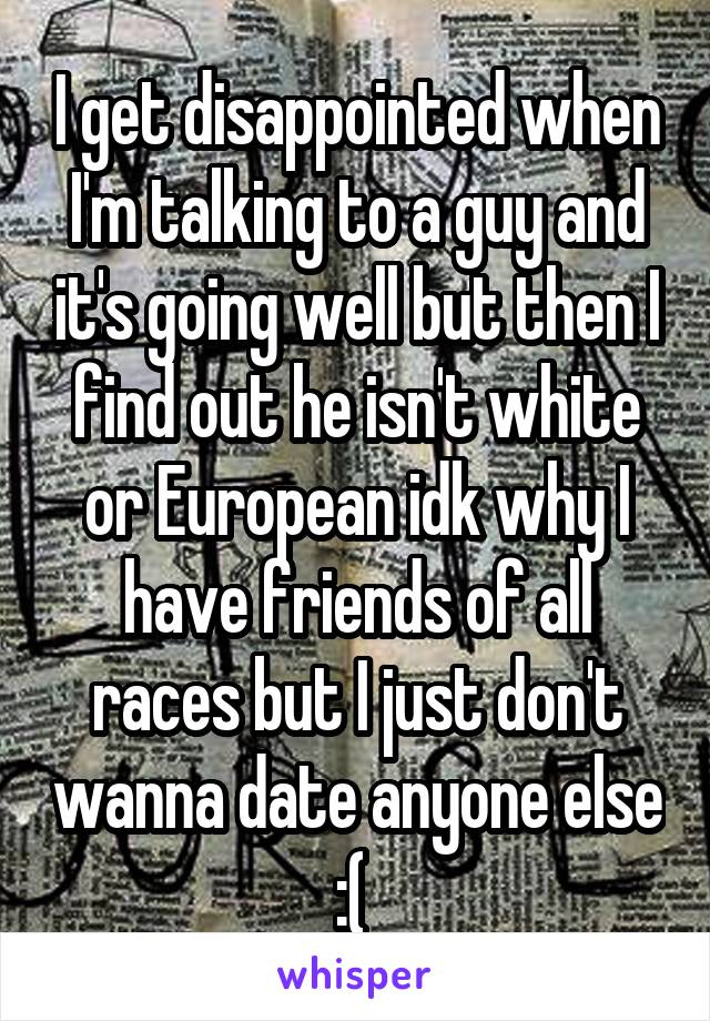 I get disappointed when I'm talking to a guy and it's going well but then I find out he isn't white or European idk why I have friends of all races but I just don't wanna date anyone else :( 