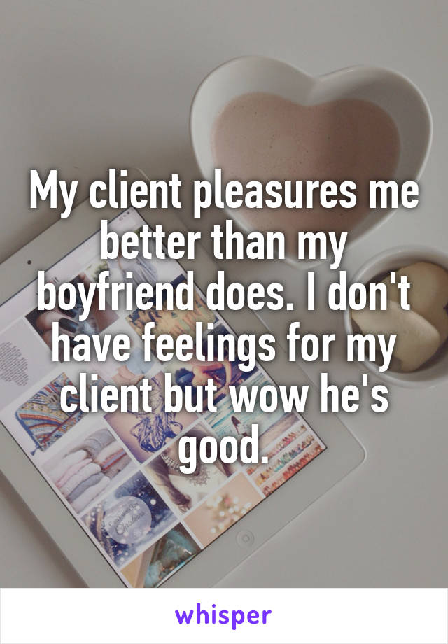 My client pleasures me better than my boyfriend does. I don't have feelings for my client but wow he's good.