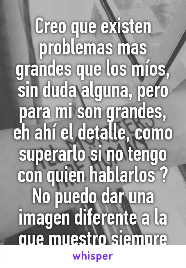 Creo que existen problemas mas grandes que los míos, sin duda alguna, pero para mi son grandes, eh ahí el detalle, como superarlo si no tengo con quien hablarlos ? No puedo dar una imagen diferente a la que muestro siempre