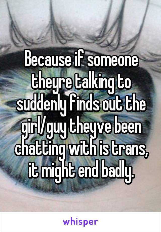 Because if someone theyre talking to suddenly finds out the girl/guy theyve been chatting with is trans, it might end badly.