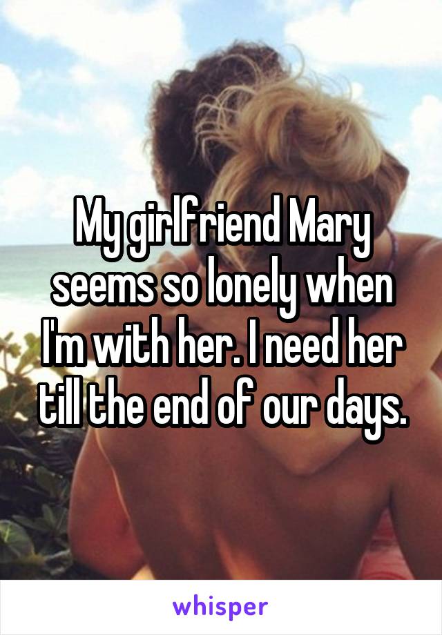 My girlfriend Mary seems so lonely when I'm with her. I need her till the end of our days.