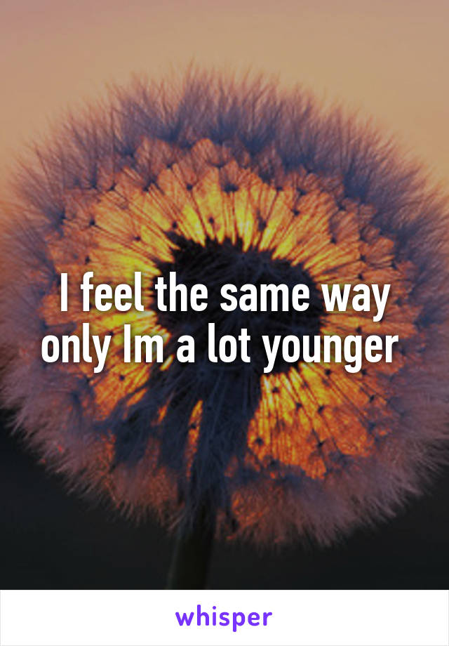 I feel the same way only Im a lot younger 