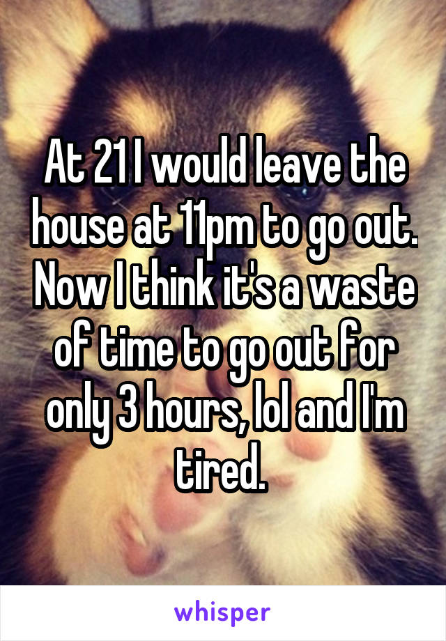 At 21 I would leave the house at 11pm to go out. Now I think it's a waste of time to go out for only 3 hours, lol and I'm tired. 