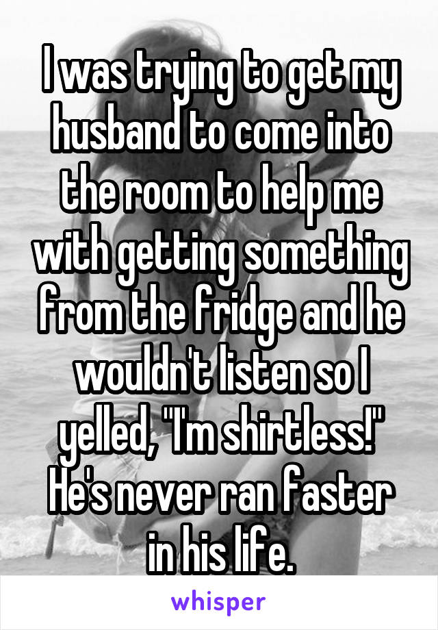 I was trying to get my husband to come into the room to help me with getting something from the fridge and he wouldn't listen so I yelled, "I'm shirtless!"
He's never ran faster in his life.