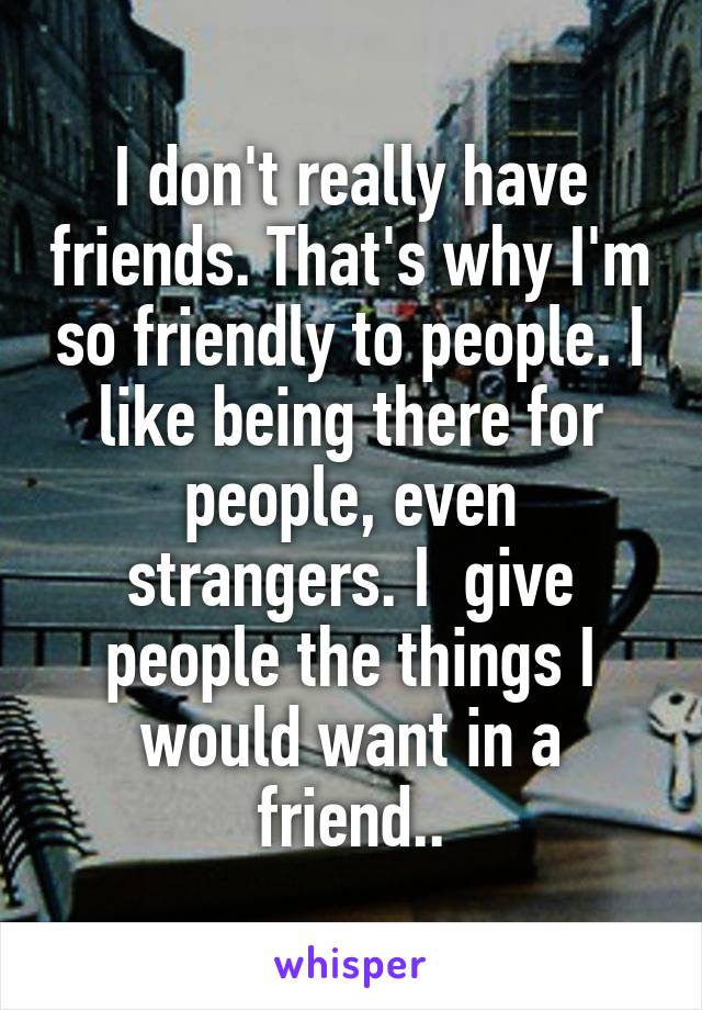 I don't really have friends. That's why I'm so friendly to people. I like being there for people, even strangers. I  give people the things I would want in a friend..