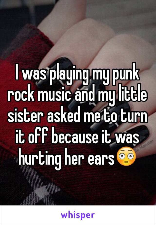 I was playing my punk rock music and my little sister asked me to turn it off because it was hurting her ears😳