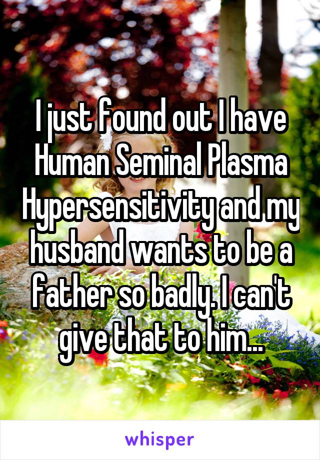 I just found out I have Human Seminal Plasma Hypersensitivity and my husband wants to be a father so badly. I can't give that to him...