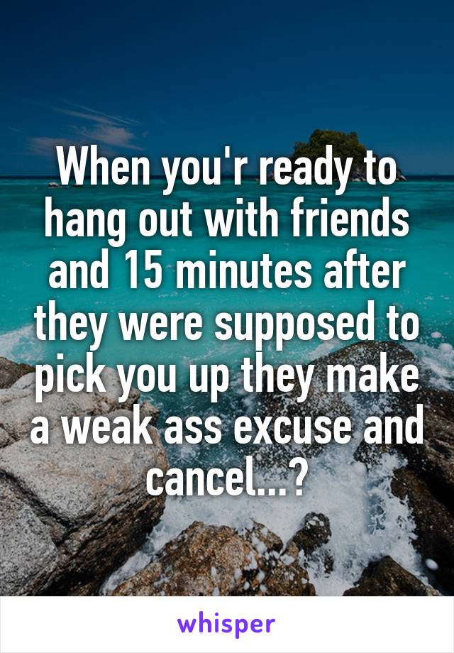 When you'r ready to hang out with friends and 15 minutes after they were supposed to pick you up they make a weak ass excuse and cancel...😒