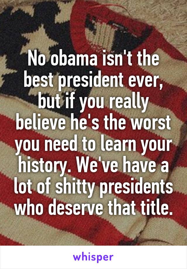 No obama isn't the best president ever, but if you really believe he's the worst you need to learn your history. We've have a lot of shitty presidents who deserve that title.