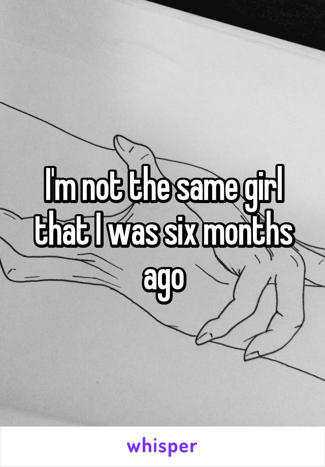 I'm not the same girl that I was six months ago