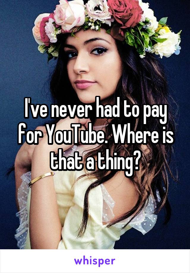 I've never had to pay for YouTube. Where is that a thing?