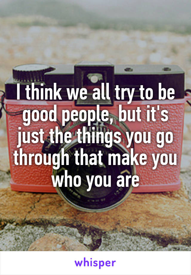 I think we all try to be good people, but it's just the things you go through that make you who you are