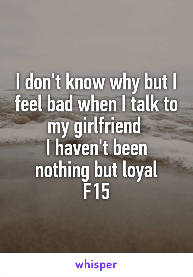 I don't know why but I feel bad when I talk to my girlfriend 
I haven't been nothing but loyal
F15