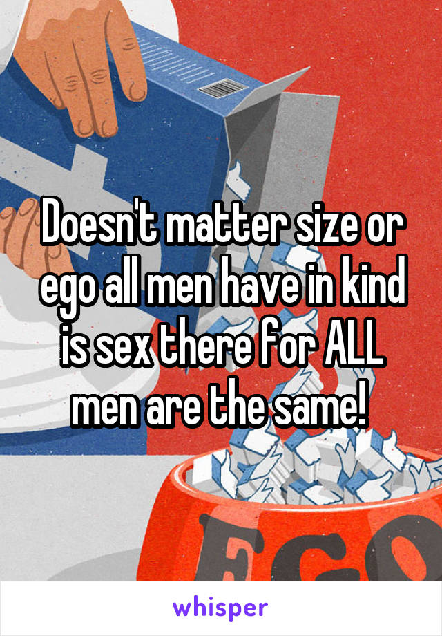 Doesn't matter size or ego all men have in kind is sex there for ALL men are the same! 