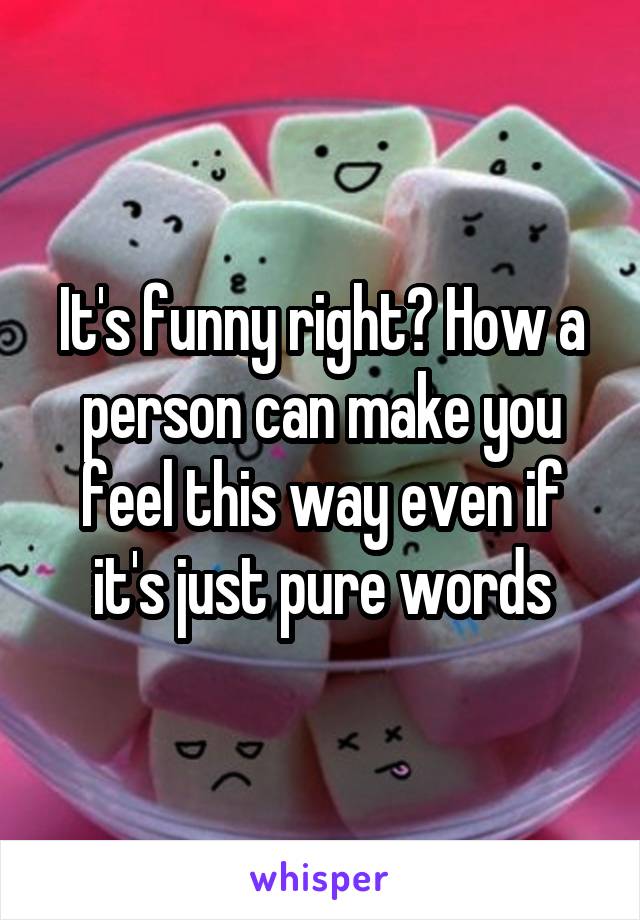 It's funny right? How a person can make you feel this way even if it's just pure words