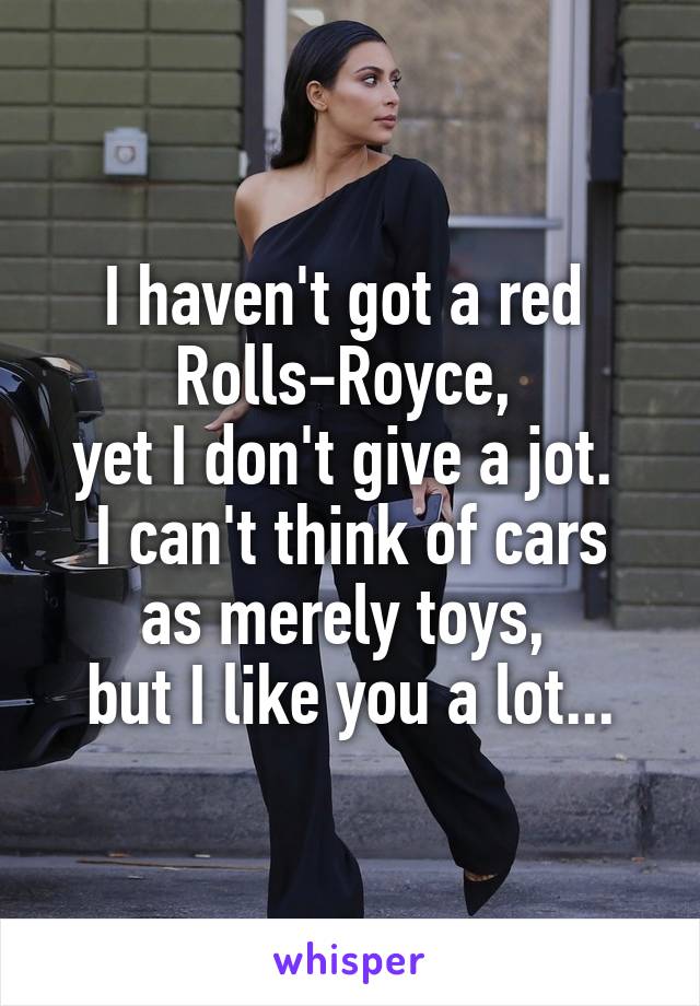 I haven't got a red 
Rolls-Royce, 
yet I don't give a jot. 
I can't think of cars as merely toys, 
but I like you a lot...