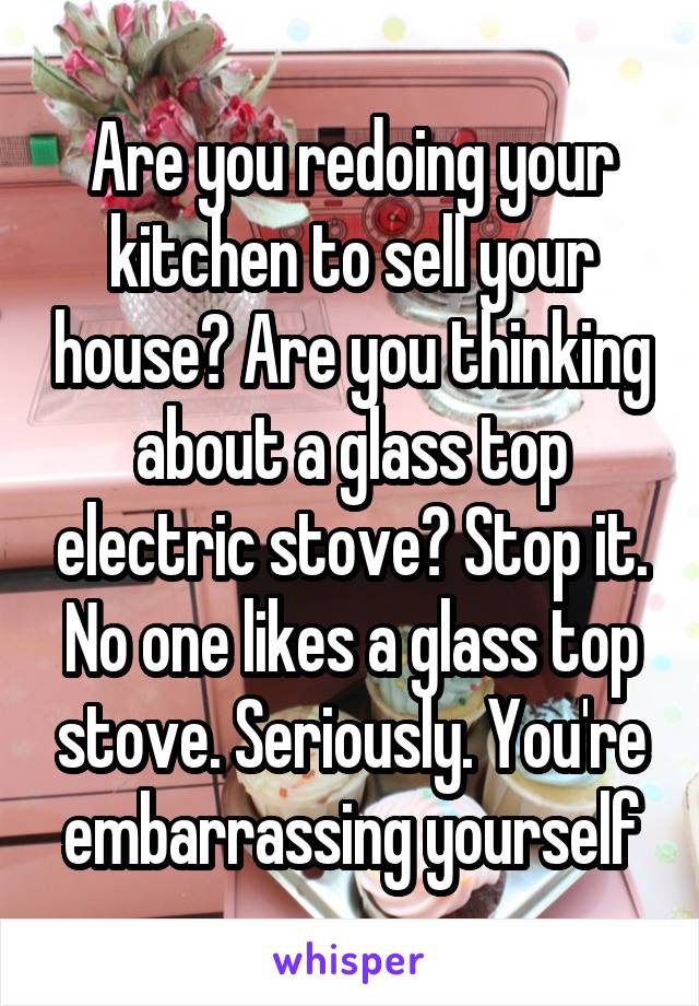 Are you redoing your kitchen to sell your house? Are you thinking about a glass top electric stove? Stop it. No one likes a glass top stove. Seriously. You're embarrassing yourself