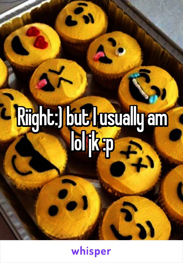 Riight:) but I usually am lol jk :p