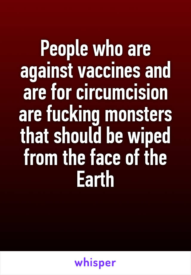 People who are against vaccines and are for circumcision are fucking monsters that should be wiped from the face of the Earth

