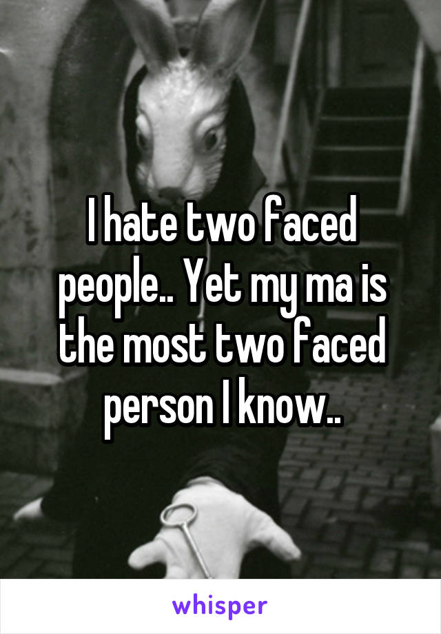 I hate two faced people.. Yet my ma is the most two faced person I know..