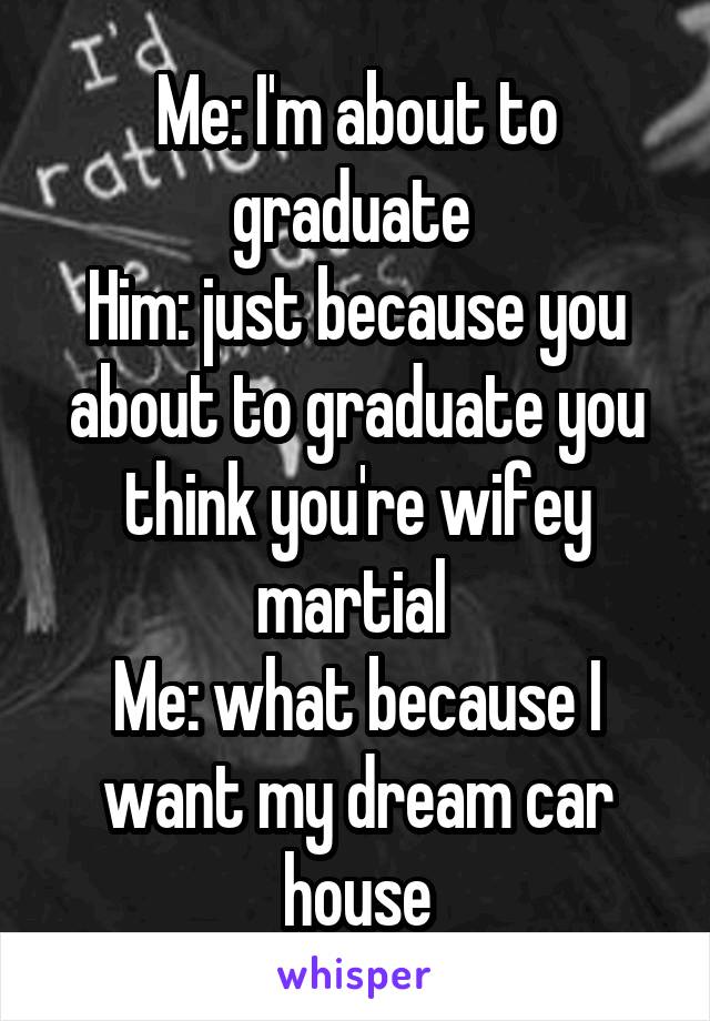 Me: I'm about to graduate 
Him: just because you about to graduate you think you're wifey martial 
Me: what because I want my dream car house