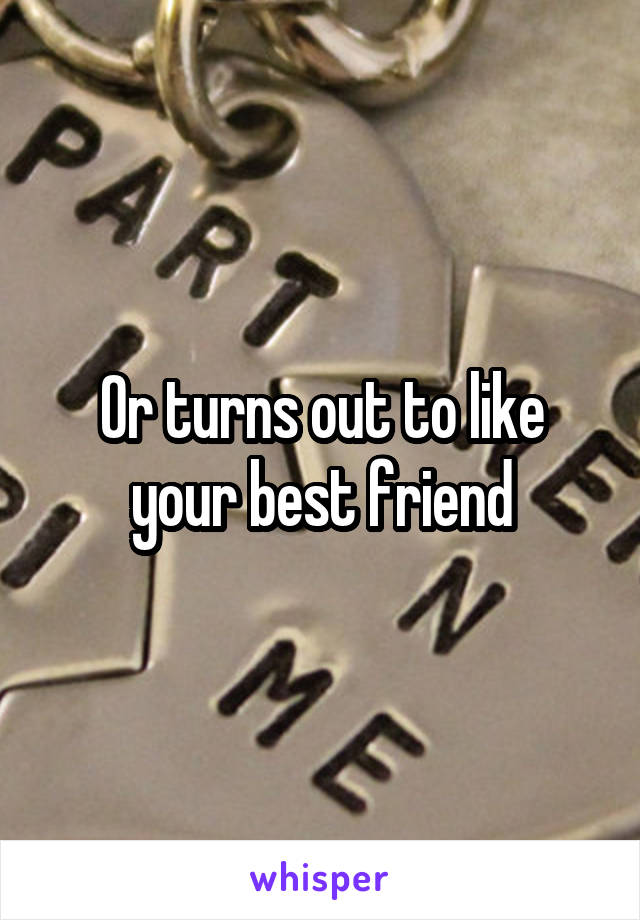 Or turns out to like your best friend