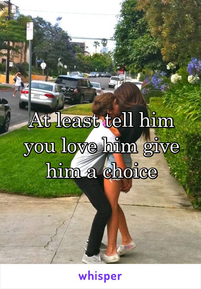 At least tell him you love him give him a choice