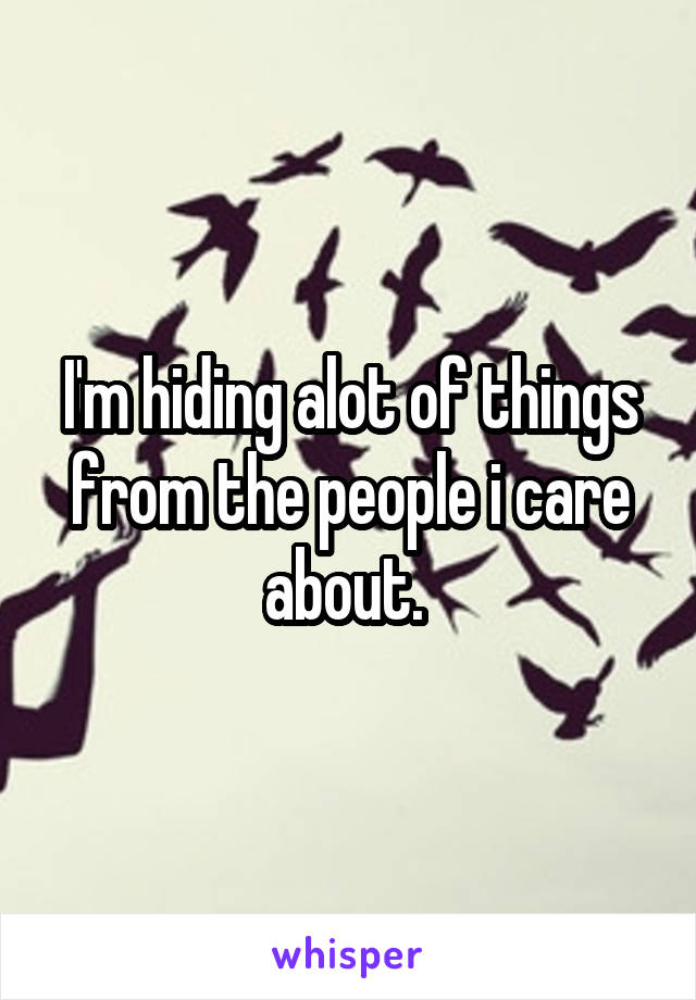 I'm hiding alot of things from the people i care about. 