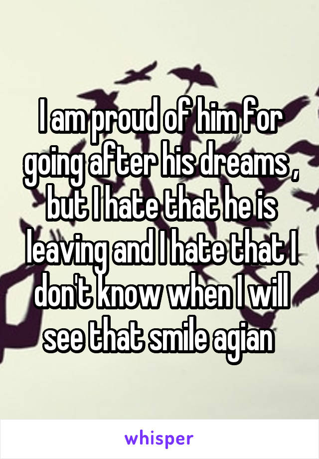 I am proud of him for going after his dreams , but I hate that he is leaving and I hate that I don't know when I will see that smile agian 