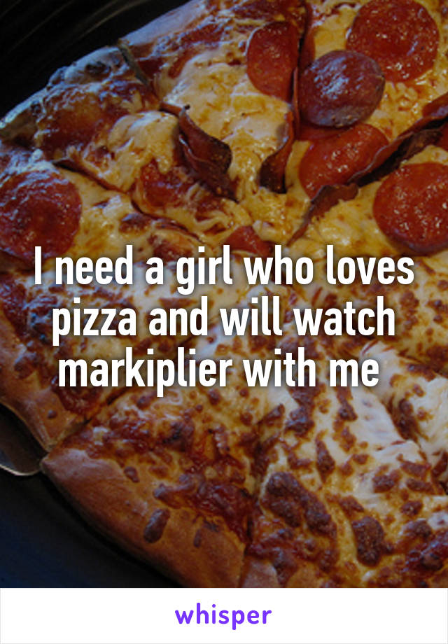 I need a girl who loves pizza and will watch markiplier with me 